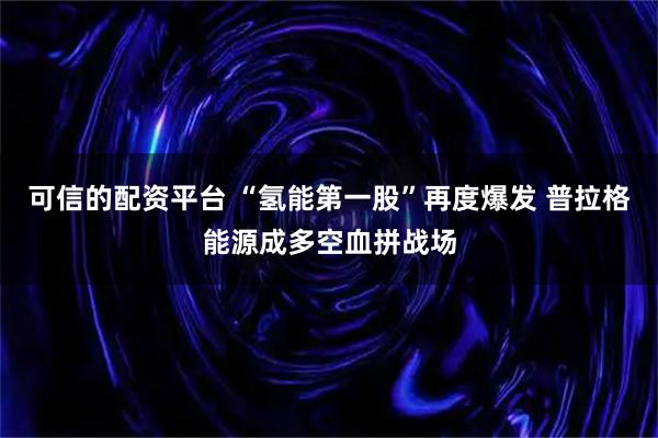 可信的配资平台 “氢能第一股”再度爆发 普拉格能源成多空血拼战场