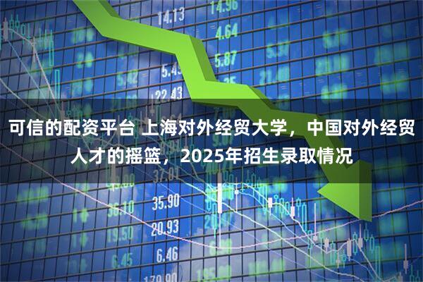 可信的配资平台 上海对外经贸大学，中国对外经贸人才的摇篮，2025年招生录取情况
