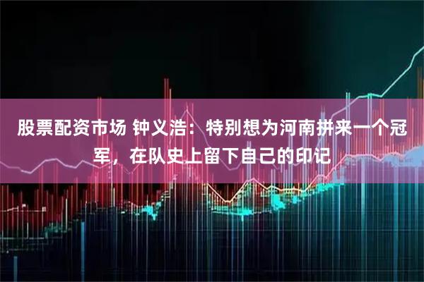 股票配资市场 钟义浩：特别想为河南拼来一个冠军，在队史上留下自己的印记