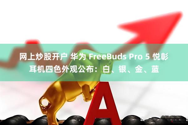 网上炒股开户 华为 FreeBuds Pro 5 悦彰耳机四色外观公布：白、银、金、蓝