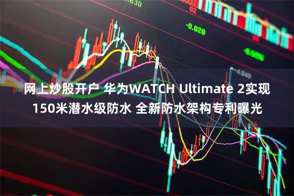 网上炒股开户 华为WATCH Ultimate 2实现150米潜水级防水 全新防水架构专利曝光