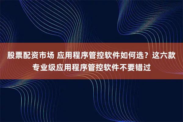 股票配资市场 应用程序管控软件如何选？这六款专业级应用程序管控软件不要错过
