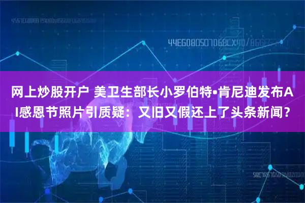 网上炒股开户 美卫生部长小罗伯特•肯尼迪发布AI感恩节照片引质疑：又旧又假还上了头条新闻？