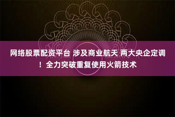 网络股票配资平台 涉及商业航天 两大央企定调!全力突破重复使用火箭技术