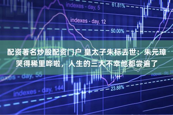 配资著名炒股配资门户 皇太子朱标去世:朱元璋哭得稀里哗啦,人生的三大不幸他都尝遍了