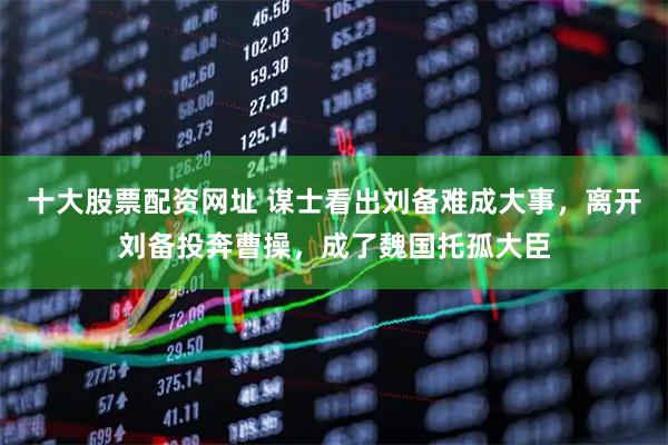 十大股票配资网址 谋士看出刘备难成大事,离开刘备投奔曹操,成了魏国托孤大臣