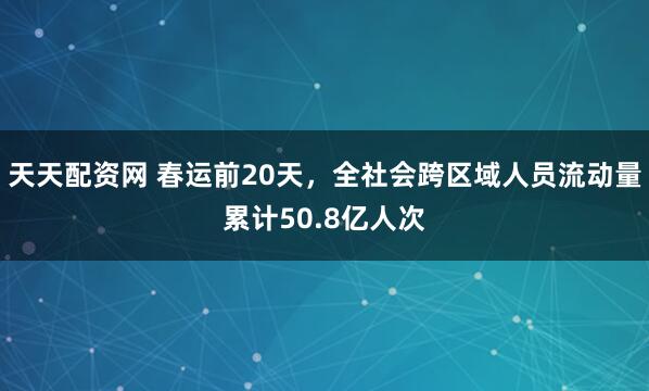 天天配资网 春运前20天，全社会跨区域人员流动量累计50.8亿人次