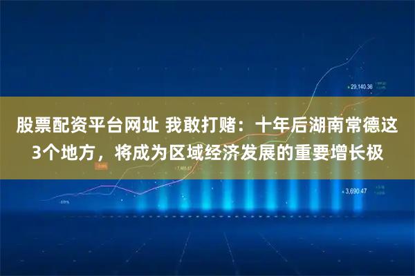 股票配资平台网址 我敢打赌:十年后湖南常德这3个地方,将成为区域经济发展的重要增长极