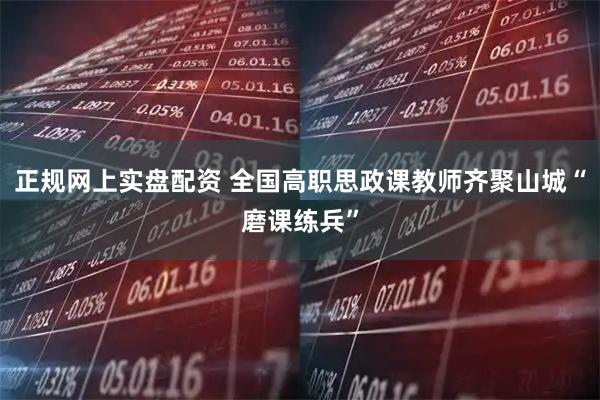 正规网上实盘配资 全国高职思政课教师齐聚山城“磨课练兵”