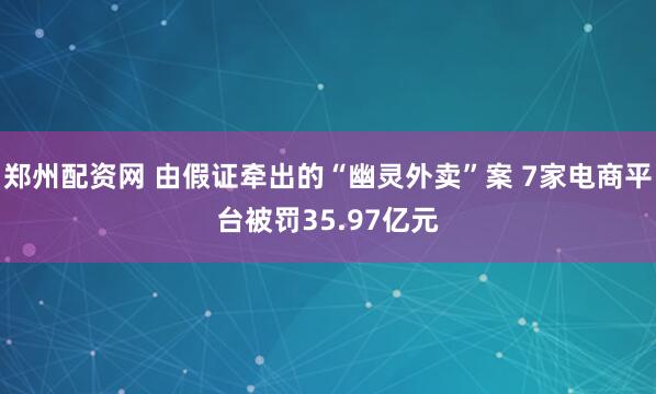 郑州配资网 由假证牵出的“幽灵外卖”案 7家电商平台被罚35.97亿元