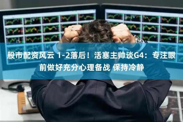 股市配资风云 1-2落后！活塞主帅谈G4：专注眼前做好充分心理备战 保持冷静