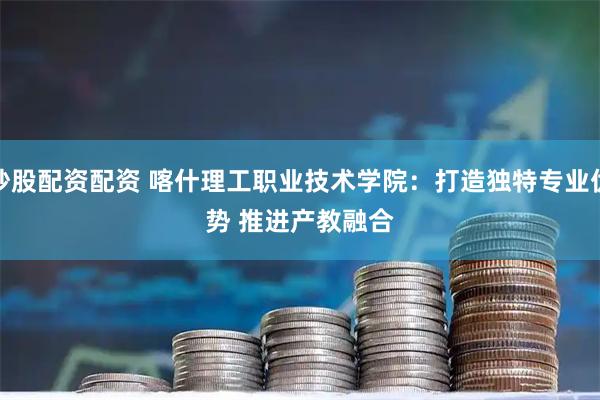 炒股配资配资 喀什理工职业技术学院:打造独特专业优势 推进产教融合