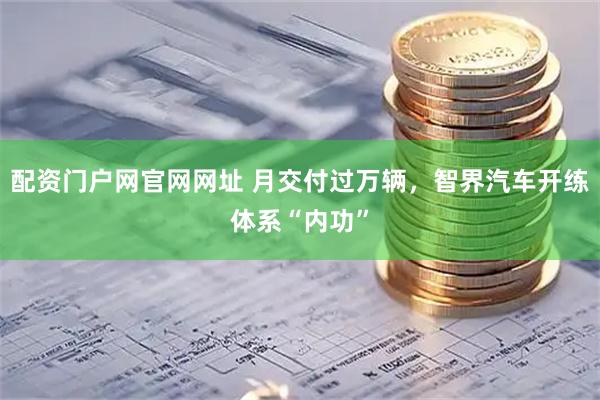 配资门户网官网网址 月交付过万辆，智界汽车开练体系“内功”