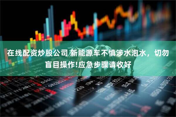 在线配资炒股公司 新能源车不慎涉水泡水，切勿盲目操作!应急步骤请收好