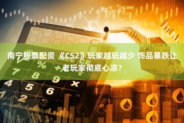 南宁股票配资 《CS2》玩家越玩越少 饰品暴跌让老玩家彻底心凉？