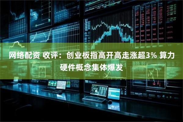 网络配资 收评：创业板指高开高走涨超3% 算力硬件概念集体爆发