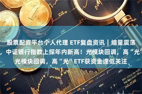 股票配资平台个人代理 ETF复盘资讯｜缩量震荡下，创新药逆市爆发，中证银行指数上探年内新高！光模块回调，高“光”ETF获资金逢低关注