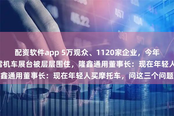配资软件app 5万观众、1120家企业，今年摩博会“热得发烫”！张雪机车展台被层层围住，隆鑫通用董事长：现在年轻人买摩托车，问这三个问题