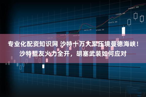 专业化配资知识网 沙特十万大军压境曼德海峡！沙特盟友火力全开，胡塞武装如何应对