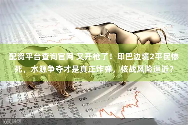 配资平台查询官网 又开枪了！印巴边境2平民惨死，水源争夺才是真正炸弹，核战风险逼近？