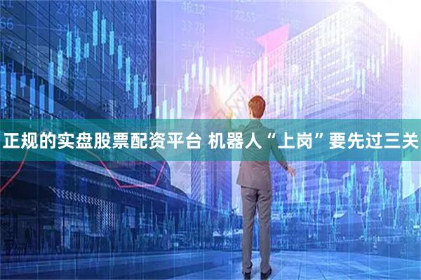 正规的实盘股票配资平台 机器人“上岗”要先过三关