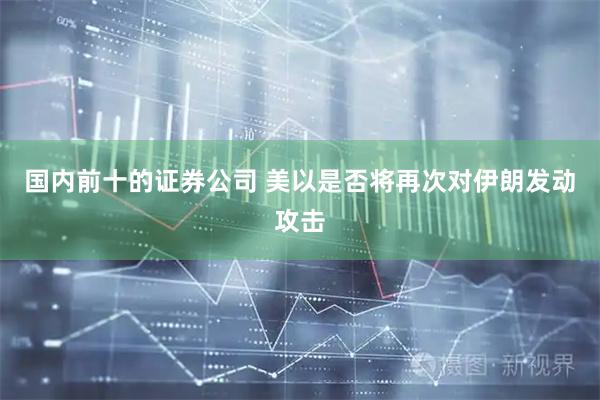 国内前十的证券公司 美以是否将再次对伊朗发动攻击